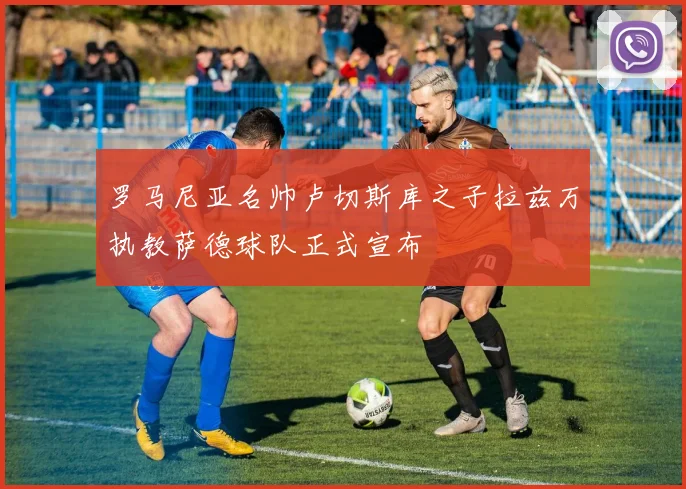 罗马尼亚名帅卢切斯库之子拉兹万执教萨德球队正式宣布