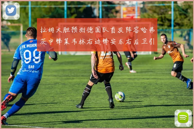 拉姆大胆预测德国队首发阵容哈弗茨中锋莱韦林右边锋安东右后卫引发热议