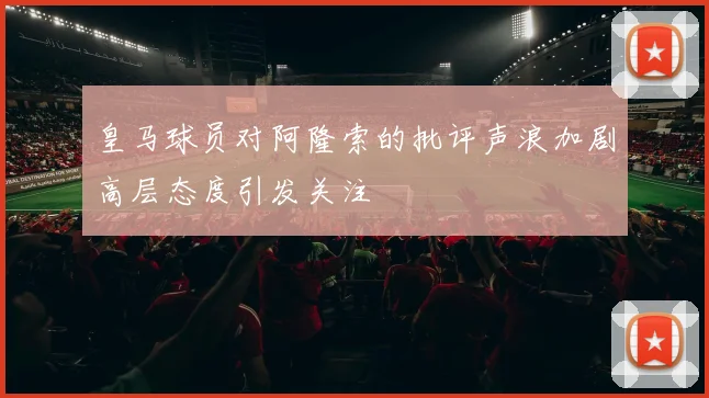 皇马球员对阿隆索的批评声浪加剧高层态度引发关注