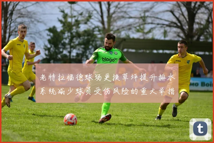 老特拉福德球场更换草坪提升排水系统减少球员受伤风险的重大举措