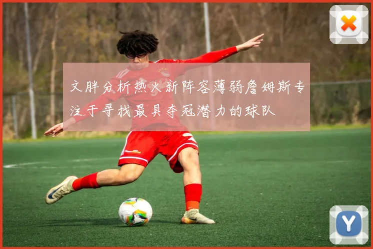 文胖分析热火新阵容薄弱詹姆斯专注于寻找最具夺冠潜力的球队