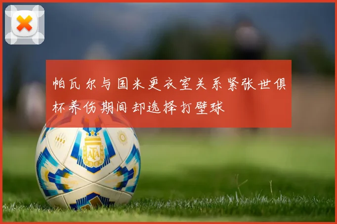 帕瓦尔与国米更衣室关系紧张世俱杯养伤期间却选择打壁球