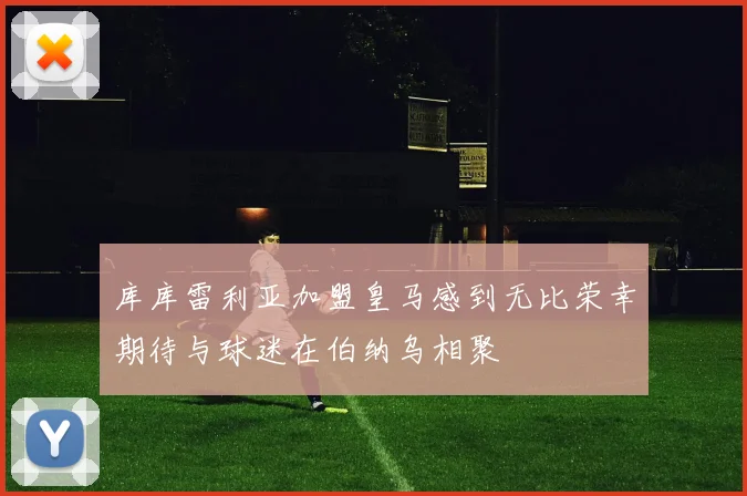 库库雷利亚加盟皇马感到无比荣幸期待与球迷在伯纳乌相聚