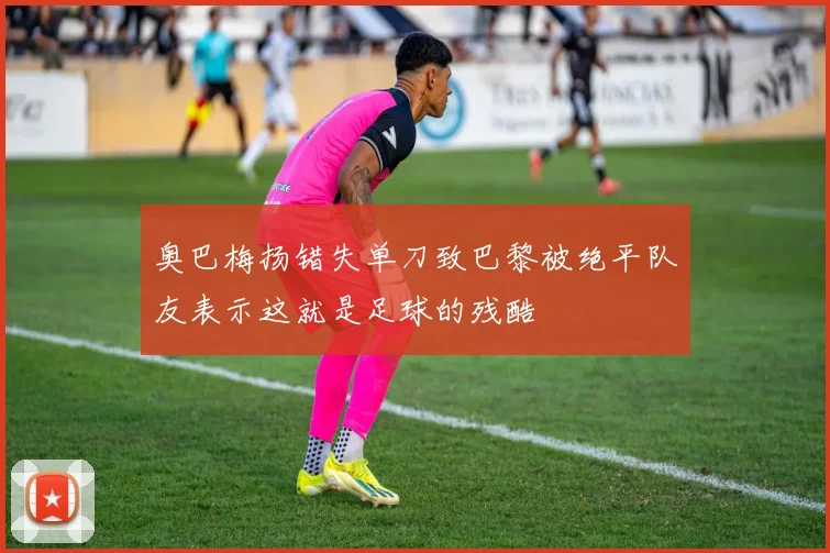 奥巴梅扬错失单刀致巴黎被绝平队友表示这就是足球的残酷