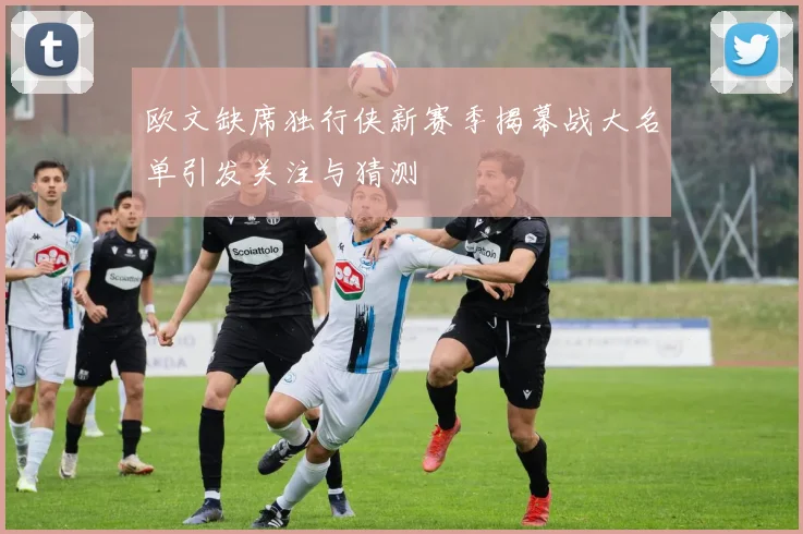 欧文缺席独行侠新赛季揭幕战大名单引发关注与猜测