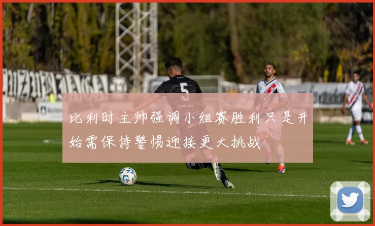比利时主帅强调小组赛胜利只是开始需保持警惕迎接更大挑战