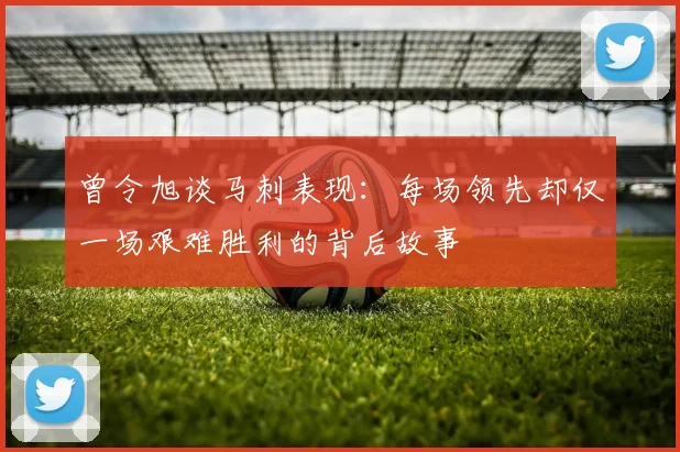 曾令旭谈马刺表现：每场领先却仅一场艰难胜利的背后故事