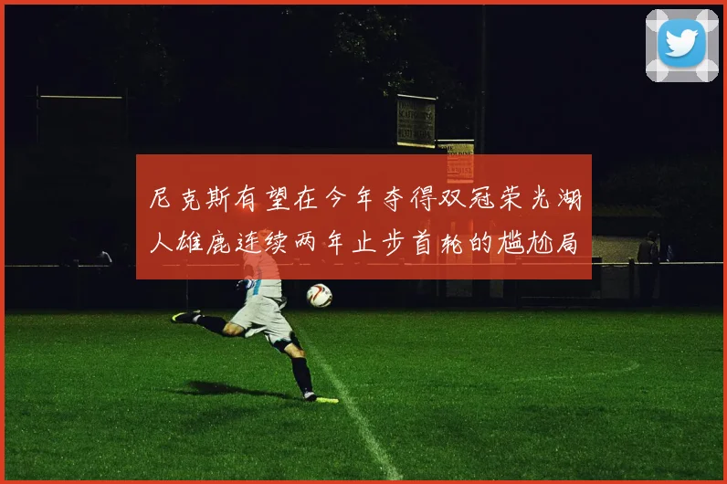尼克斯有望在今年夺得双冠荣光湖人雄鹿连续两年止步首轮的尴尬局面