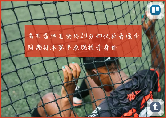 乌布雷坦言场均20分却仅获普通合同期待本赛季表现提升身价
