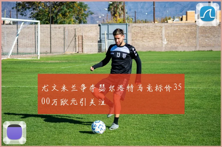 尤文米兰争夺瑟尔洛特马竞标价3500万欧元引关注