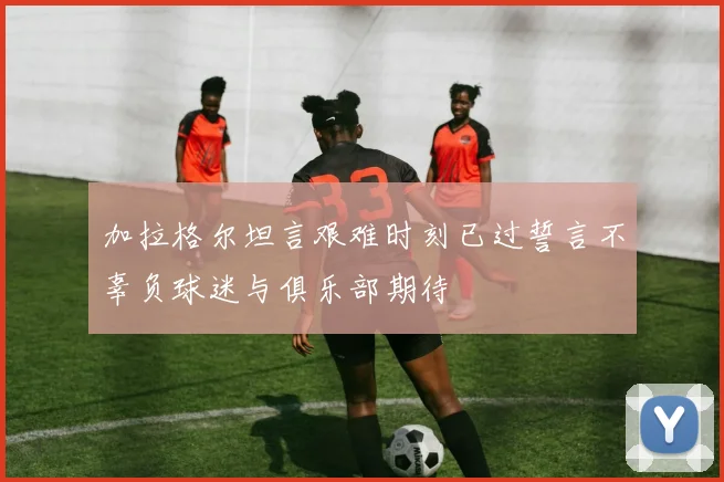 加拉格尔坦言艰难时刻已过誓言不辜负球迷与俱乐部期待