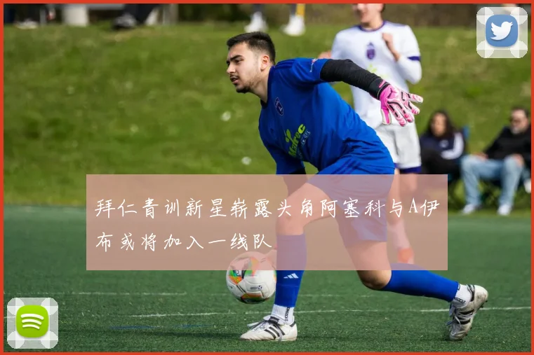 拜仁青训新星崭露头角阿塞科与A伊布或将加入一线队