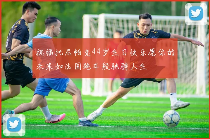 祝福托尼帕克44岁生日快乐愿你的未来如法国跑车般驰骋人生