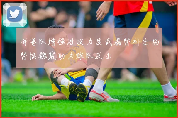 海港队增强进攻力度武磊替补出场替换魏震助力球队反击