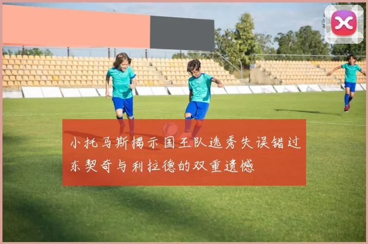 小托马斯揭示国王队选秀失误错过东契奇与利拉德的双重遗憾