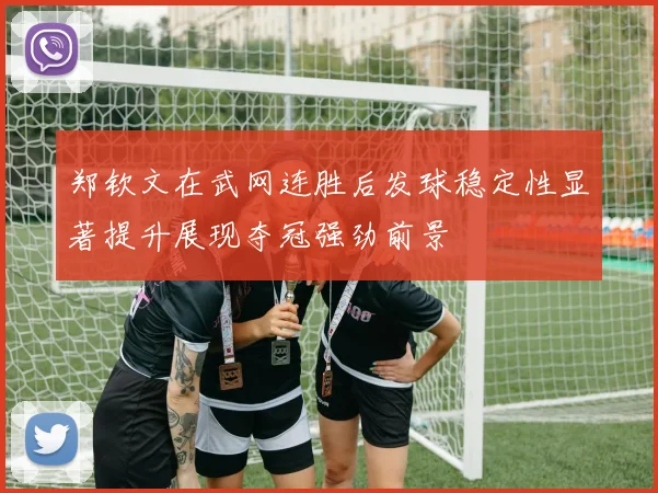 郑钦文在武网连胜后发球稳定性显著提升展现夺冠强劲前景