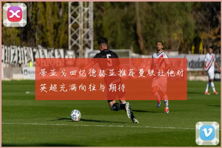 蒂亚戈回忆德赫亚推荐曼联让他对英超充满向往与期待