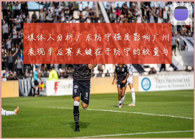 媒体人分析广东防守强度影响广州表现季后赛关键在于防守的较量与适应能力