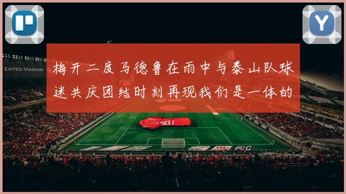 梅开二度马德鲁在雨中与泰山队球迷共庆团结时刻再现我们是一体的精神