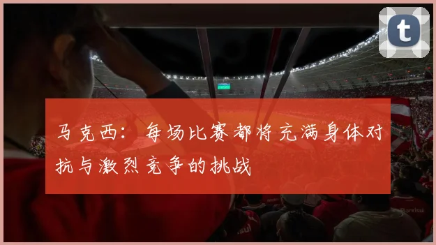 马克西：每场比赛都将充满身体对抗与激烈竞争的挑战